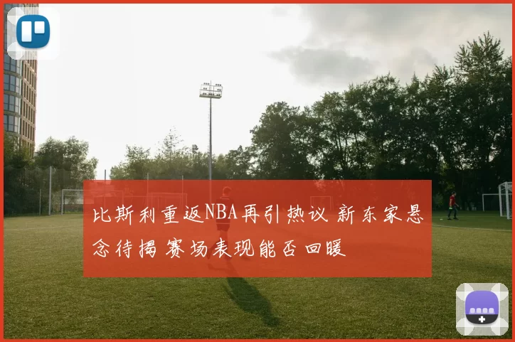 比斯利重返NBA再引热议 新东家悬念待揭 赛场表现能否回暖