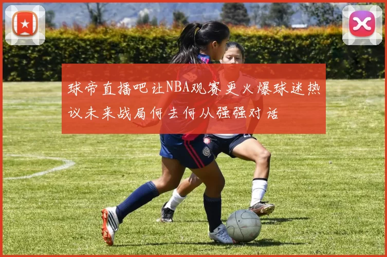 球帝直播吧让NBA观赛更火爆球迷热议未来战局何去何从强强对话