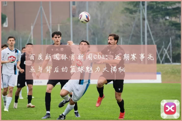 百度新闻体育新闻cba:近期赛事亮点与背后的篮球魅力大揭秘