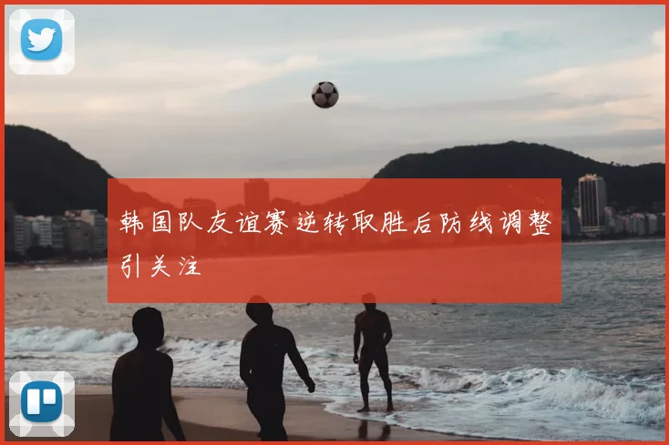韩国队友谊赛逆转取胜后防线调整引关注