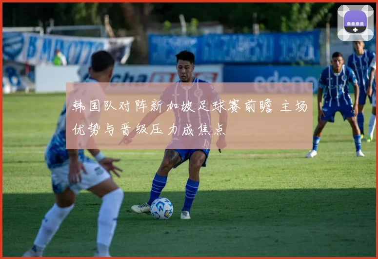 韩国队对阵新加坡足球赛前瞻 主场优势与晋级压力成焦点