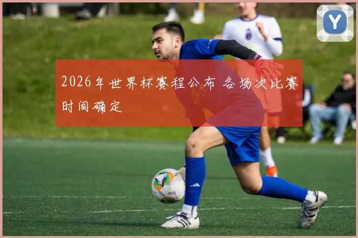 2026年世界杯赛程公布 各场次比赛时间确定