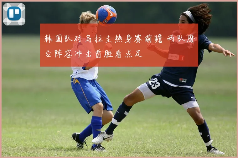 韩国队对乌拉圭热身赛前瞻 两队磨合阵容冲击首胜看点足