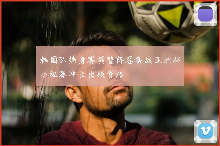 韩国队热身赛调整阵容备战亚洲杯小组赛冲击出线资格