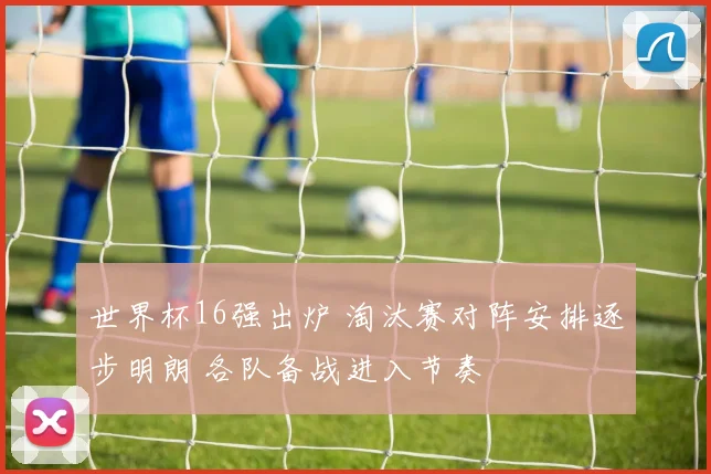 世界杯16强出炉 淘汰赛对阵安排逐步明朗 各队备战进入节奏
