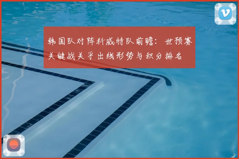韩国队对阵科威特队前瞻：世预赛关键战关乎出线形势与积分排名