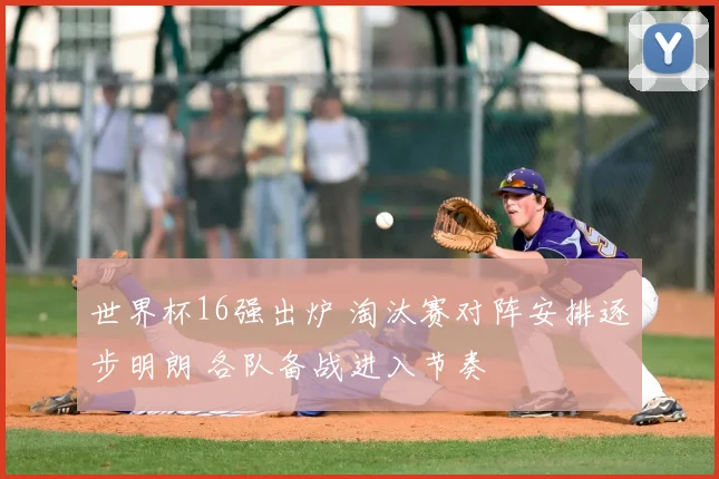 世界杯16强出炉 淘汰赛对阵安排逐步明朗 各队备战进入节奏