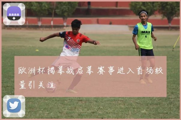 欧洲杯揭幕战启幕 赛事进入首场较量引关注