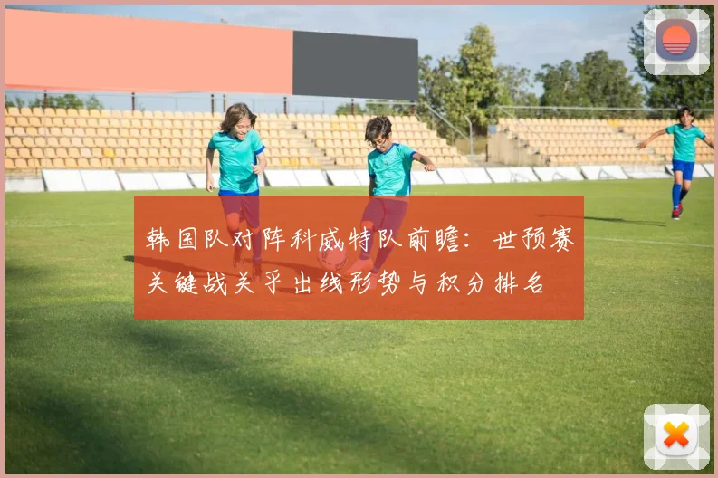 韩国队对阵科威特队前瞻:世预赛关键战关乎出线形势与积分排名