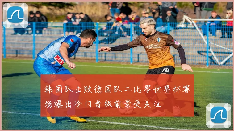 韩国队击败德国队二比零世界杯赛场爆出冷门晋级前景受关注